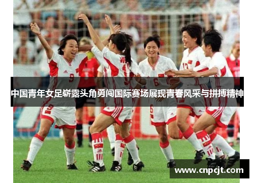 中国青年女足崭露头角勇闯国际赛场展现青春风采与拼搏精神